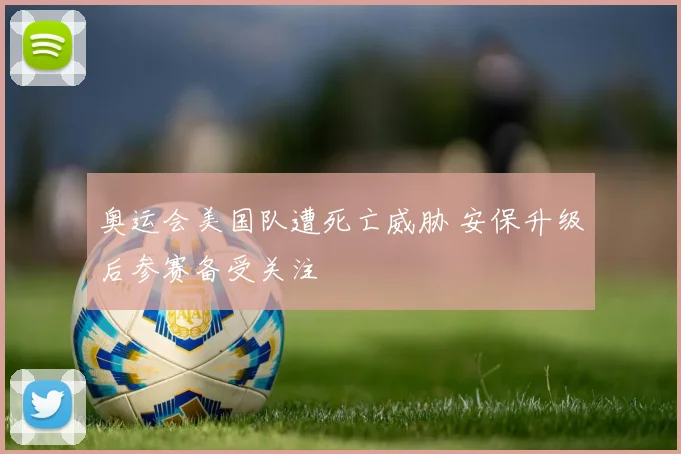 奥运会美国队遭死亡威胁 安保升级后参赛备受关注