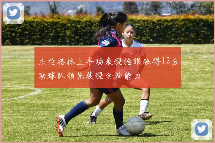 杰伦格林上半场表现抢眼独得12分助球队领先展现全面能力