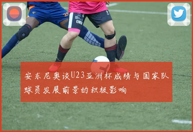 安东尼奥谈U23亚洲杯成绩与国家队球员发展前景的积极影响