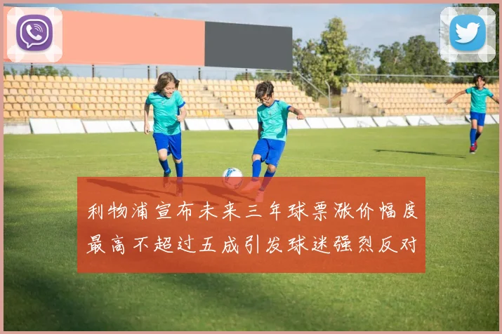 利物浦宣布未来三年球票涨价幅度最高不超过五成引发球迷强烈反对