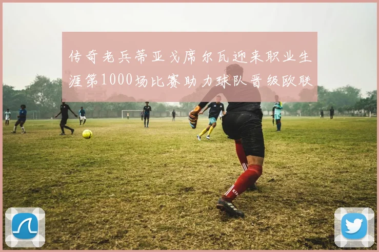 传奇老兵蒂亚戈席尔瓦迎来职业生涯第1000场比赛助力球队晋级欧联八强