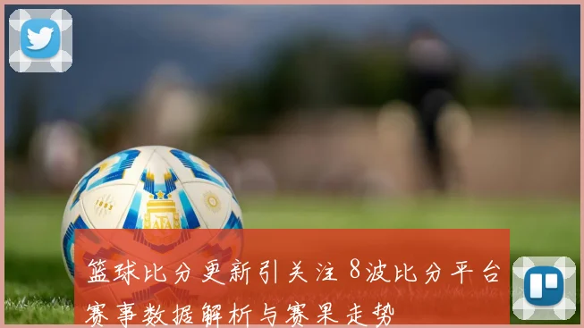 篮球比分更新引关注 8波比分平台赛事数据解析与赛果走势