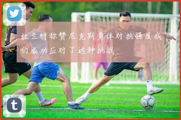 杜兰特称赞尼克斯身体对抗强度我们成功应对了这种挑战