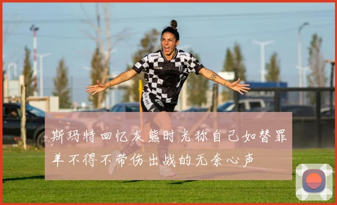 斯玛特回忆灰熊时光称自己如替罪羊不得不带伤出战的无奈心声