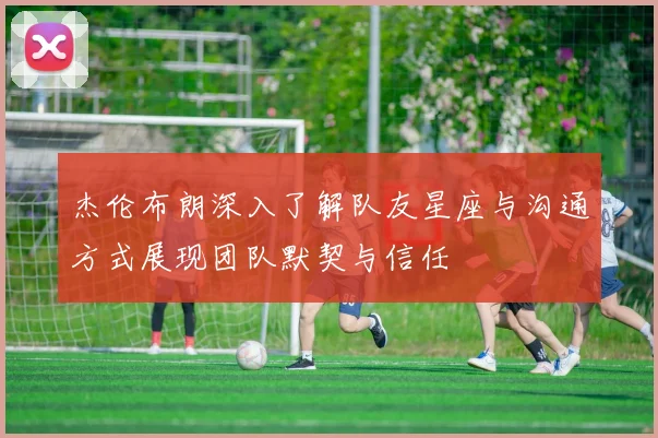 杰伦布朗深入了解队友星座与沟通方式展现团队默契与信任