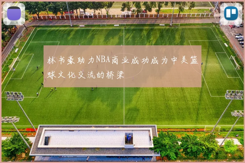 林书豪助力NBA商业成功成为中美篮球文化交流的桥梁