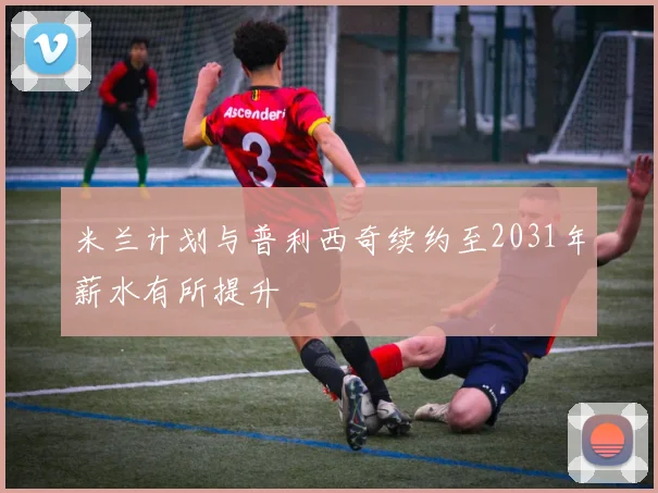 米兰计划与普利西奇续约至2031年薪水有所提升