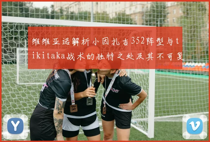 维维亚诺解析小因扎吉352阵型与tikitaka战术的独特之处及其不可复制性