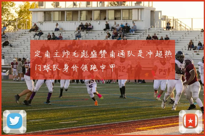 定南主帅毛彪盛赞南通队是冲超热门球队身价领跑中甲