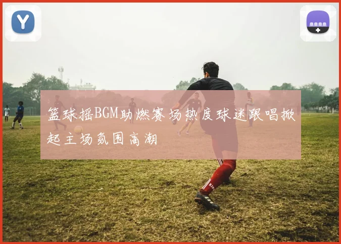 篮球摇BGM助燃赛场热度球迷跟唱掀起主场氛围高潮