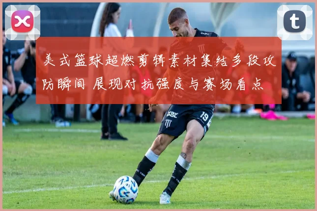 美式篮球超燃剪辑素材集结多段攻防瞬间 展现对抗强度与赛场看点